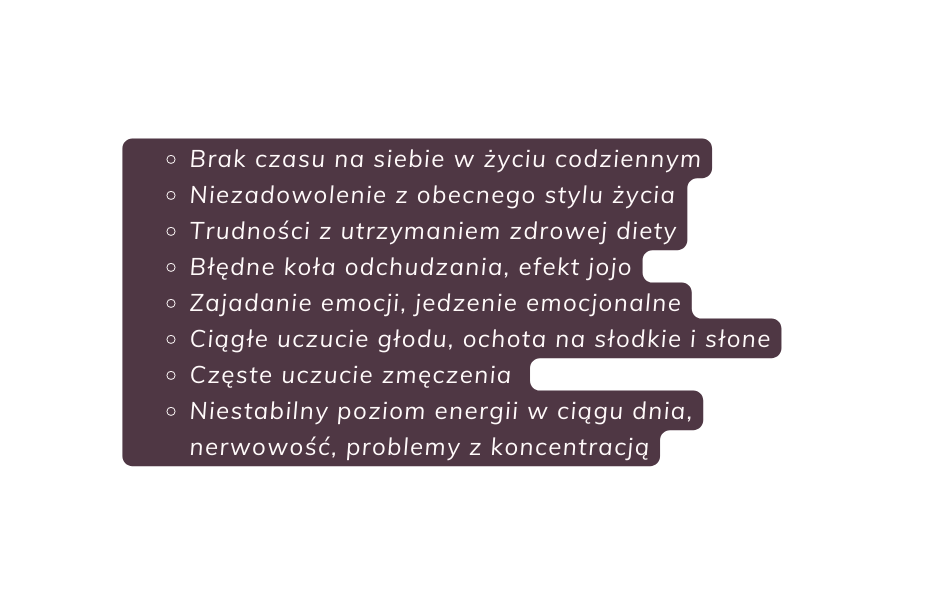 Brak czasu na siebie w życiu codziennym Niezadowolenie z obecnego stylu życia Trudności z utrzymaniem zdrowej diety Błędne koła odchudzania efekt jojo Zajadanie emocji jedzenie emocjonalne Ciągłe uczucie głodu ochota na słodkie i słone Częste uczucie zmęczenia Niestabilny poziom energii w ciągu dnia nerwowość problemy z koncentracją